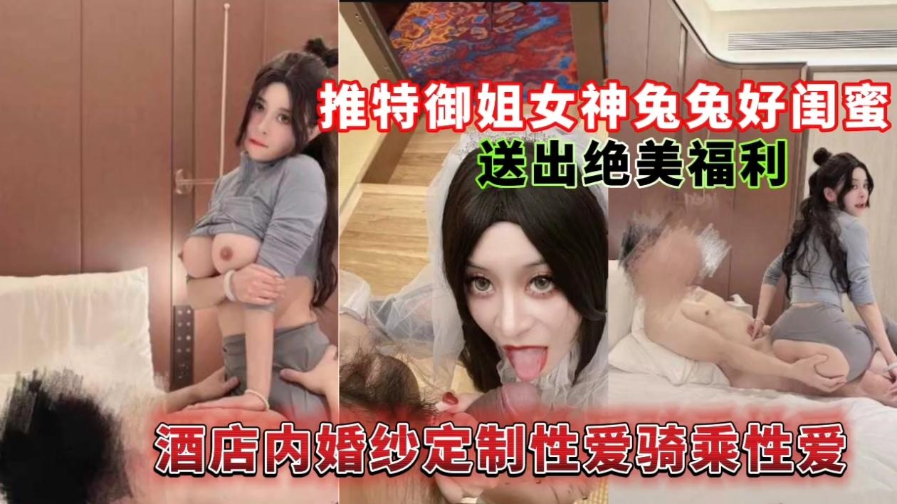 推特御姐女神兔兔好闺蜜送出绝美福利，酒店内婚纱定制性爱骑乘性爱